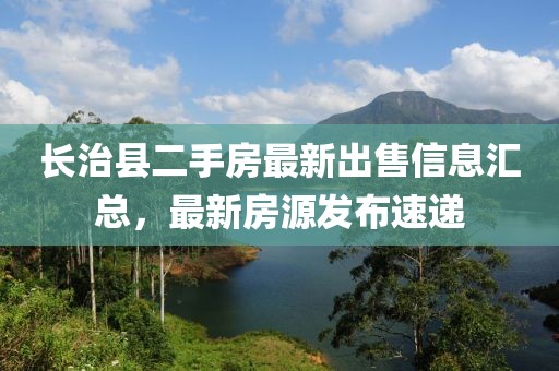 長治縣二手房最新出售信息匯總，最新房源發(fā)布速遞