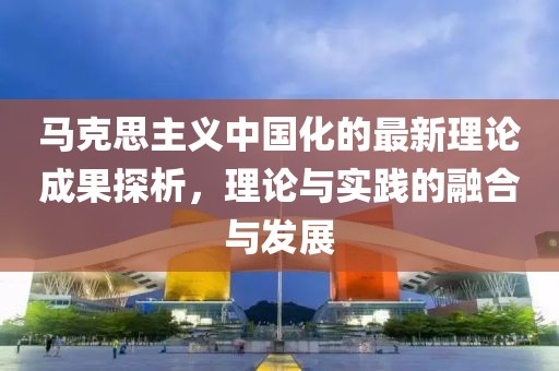 馬克思主義中國化的最新理論成果探析，理論與實踐的融合與發(fā)展