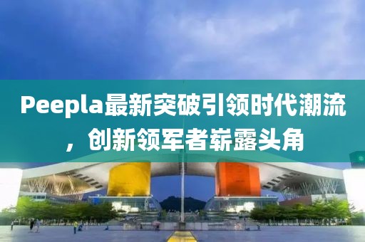 Peepla最新突破引領(lǐng)時代潮流，創(chuàng)新領(lǐng)軍者嶄露頭角