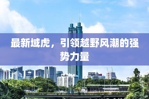 最新域虎，引領(lǐng)越野風(fēng)潮的強(qiáng)勢(shì)力量