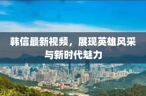 韓信最新視頻，展現英雄風采與新時代魅力