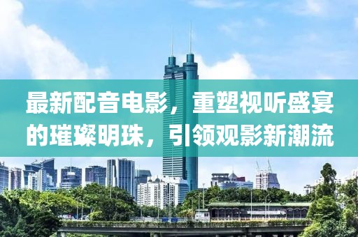 最新配音電影，重塑視聽(tīng)盛宴的璀璨明珠，引領(lǐng)觀影新潮流