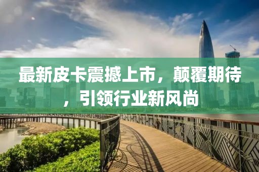 最新皮卡震撼上市，顛覆期待，引領(lǐng)行業(yè)新風(fēng)尚