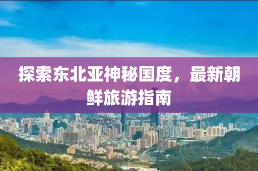 探索東北亞神秘國度，最新朝鮮旅游指南
