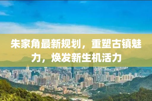朱家角最新規(guī)劃，重塑古鎮(zhèn)魅力，煥發(fā)新生機(jī)活力