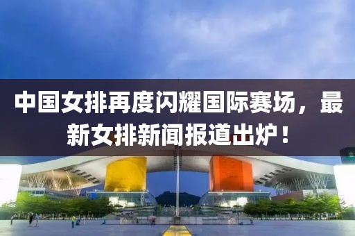 中國女排再度閃耀國際賽場，最新女排新聞報道出爐！