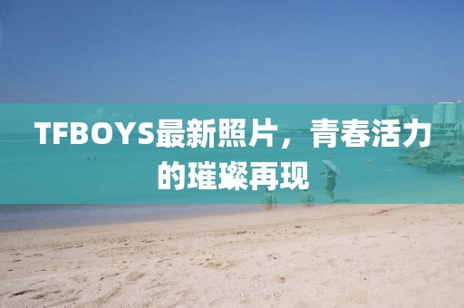 TFBOYS最新照片，青春活力的璀璨再現(xiàn)