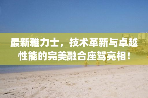 最新雅力士，技術(shù)革新與卓越性能的完美融合座駕亮相！