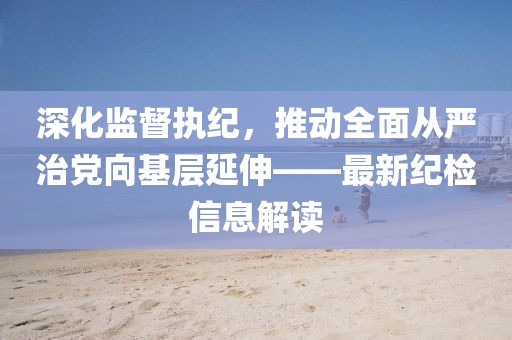 深化監(jiān)督執(zhí)紀(jì)，推動全面從嚴(yán)治黨向基層延伸——最新紀(jì)檢信息解讀