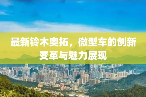 最新鈴木奧拓，微型車(chē)的創(chuàng)新變革與魅力展現(xiàn)