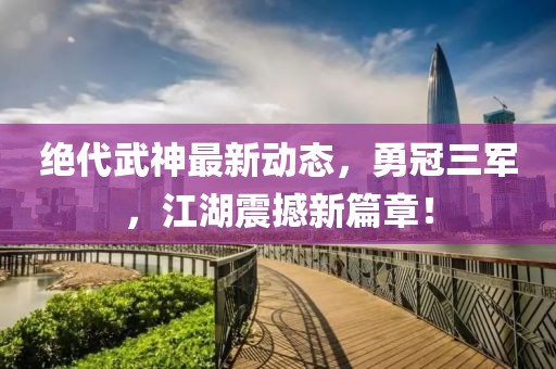 絕代武神最新動態(tài)，勇冠三軍，江湖震撼新篇章！