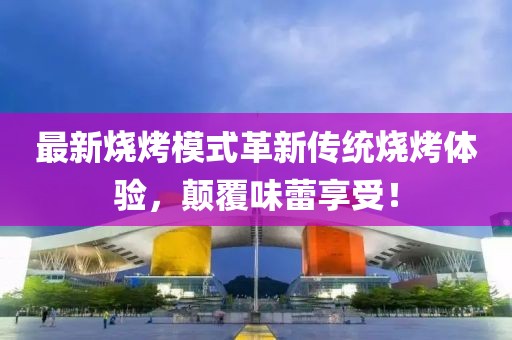 最新燒烤模式革新傳統(tǒng)燒烤體驗，顛覆味蕾享受！