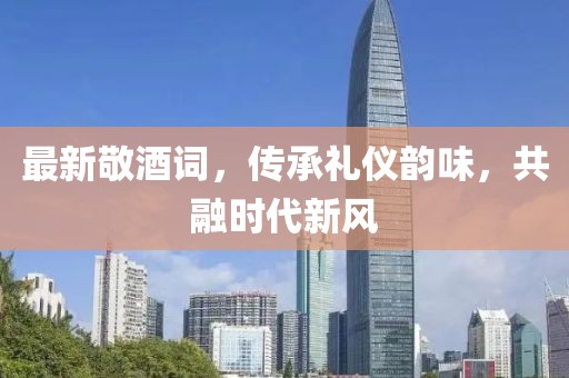 最新敬酒詞，傳承禮儀韻味，共融時(shí)代新風(fēng)