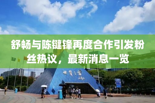 舒暢與陳鍵鋒再度合作引發(fā)粉絲熱議，最新消息一覽