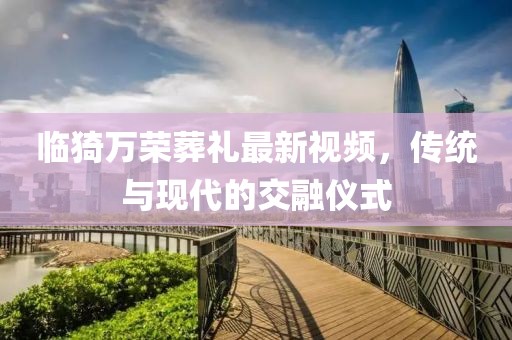 臨猗萬榮葬禮最新視頻，傳統(tǒng)與現(xiàn)代的交融儀式