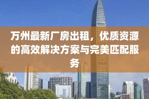 萬(wàn)州最新廠房出租，優(yōu)質(zhì)資源的高效解決方案與完美匹配服務(wù)