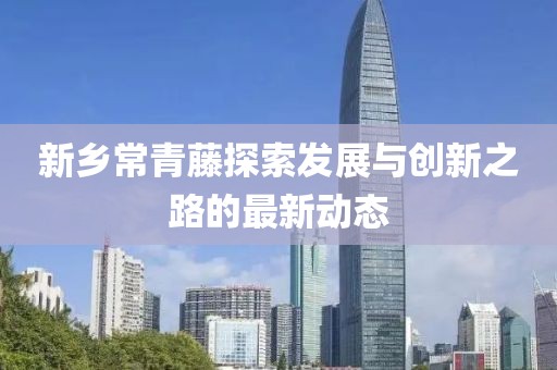 新鄉(xiāng)常青藤探索發(fā)展與創(chuàng)新之路的最新動(dòng)態(tài)