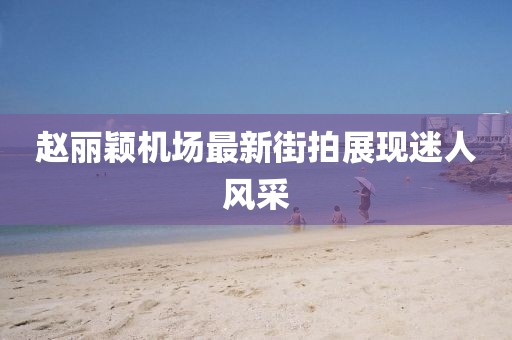趙麗穎機場最新街拍展現(xiàn)迷人風采