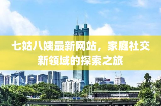 七姑八姨最新網站，家庭社交新領域的探索之旅