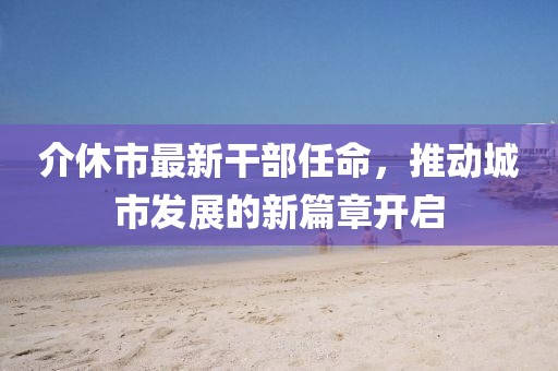 介休市最新干部任命，推動城市發(fā)展的新篇章開啟