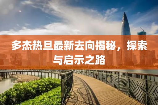 多杰熱旦最新去向揭秘，探索與啟示之路