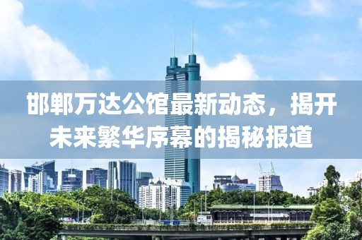 邯鄲萬(wàn)達(dá)公館最新動(dòng)態(tài)，揭開(kāi)未來(lái)繁華序幕的揭秘報(bào)道
