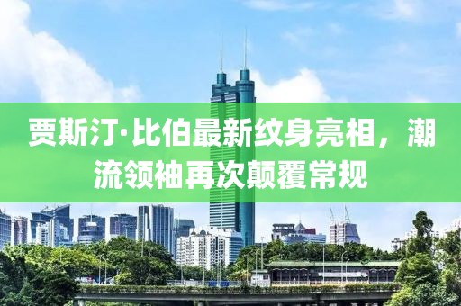 賈斯汀·比伯最新紋身亮相，潮流領(lǐng)袖再次顛覆常規(guī)