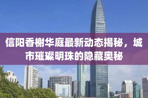 信陽香榭華庭最新動(dòng)態(tài)揭秘，城市璀璨明珠的隱藏奧秘