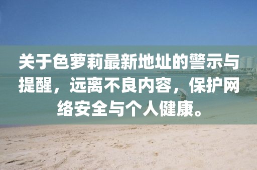 關于色蘿莉最新地址的警示與提醒，遠離不良內容，保護網絡安全與個人健康。