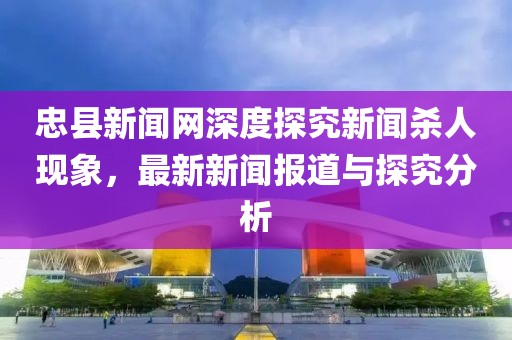 忠縣新聞網(wǎng)深度探究新聞殺人現(xiàn)象，最新新聞報(bào)道與探究分析