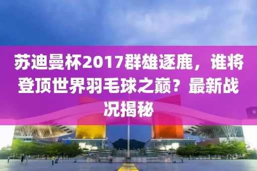蘇迪曼杯2017群雄逐鹿，誰將登頂世界羽毛球之巔？最新戰(zhàn)況揭秘
