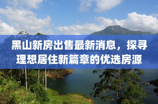 黑山新房出售最新消息，探尋理想居住新篇章的優(yōu)選房源