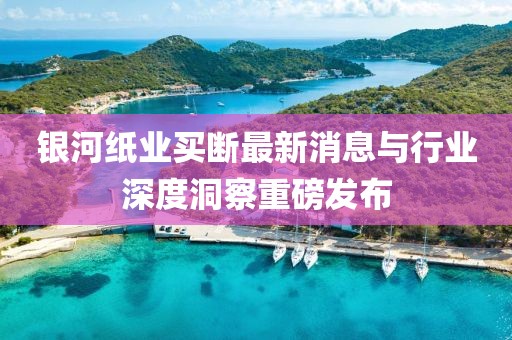 銀河紙業(yè)買斷最新消息與行業(yè)深度洞察重磅發(fā)布