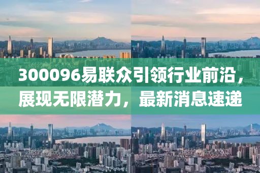 300096易聯(lián)眾引領(lǐng)行業(yè)前沿，展現(xiàn)無(wú)限潛力，最新消息速遞