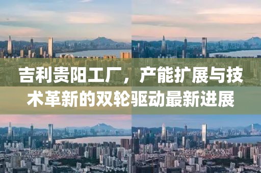 吉利貴陽(yáng)工廠，產(chǎn)能擴(kuò)展與技術(shù)革新的雙輪驅(qū)動(dòng)最新進(jìn)展