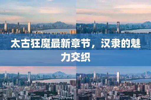 太古狂魔最新章節(jié)，漢隸的魅力交織