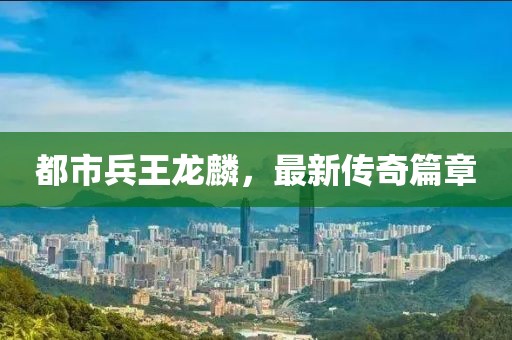 都市兵王龍麟，最新傳奇篇章