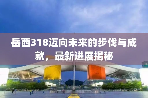 岳西318邁向未來(lái)的步伐與成就，最新進(jìn)展揭秘