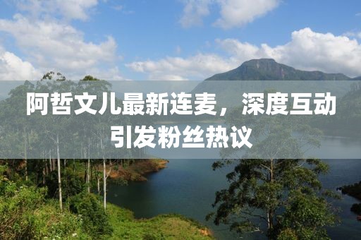 阿哲文兒最新連麥，深度互動(dòng)引發(fā)粉絲熱議