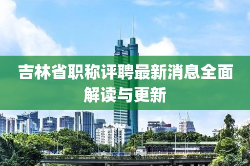 吉林省職稱評聘最新消息全面解讀與更新