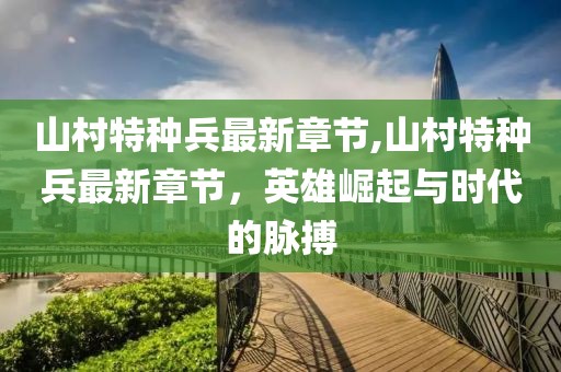山村特種兵最新章節(jié),山村特種兵最新章節(jié)，英雄崛起與時(shí)代的脈搏