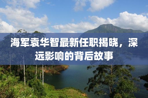 海軍袁華智最新任職揭曉，深遠(yuǎn)影響的背后故事