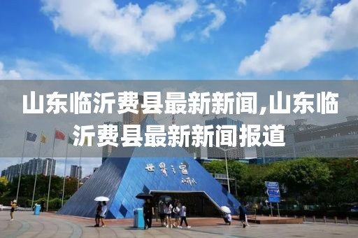 山東臨沂費(fèi)縣最新新聞,山東臨沂費(fèi)縣最新新聞報(bào)道