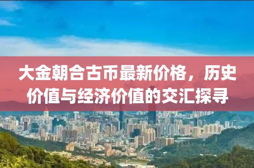大金朝合古幣最新價格，歷史價值與經(jīng)濟價值的交匯探尋