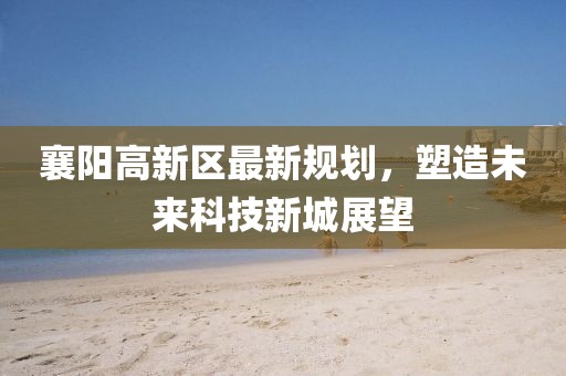 襄陽(yáng)高新區(qū)最新規(guī)劃，塑造未來(lái)科技新城展望