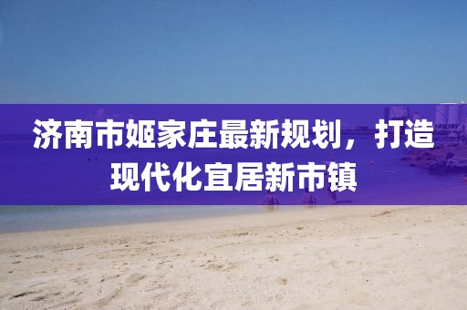 濟(jì)南市姬家莊最新規(guī)劃，打造現(xiàn)代化宜居新市鎮(zhèn)