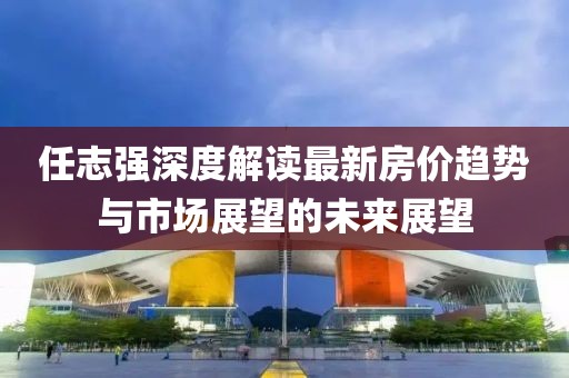 任志強深度解讀最新房價趨勢與市場展望的未來展望