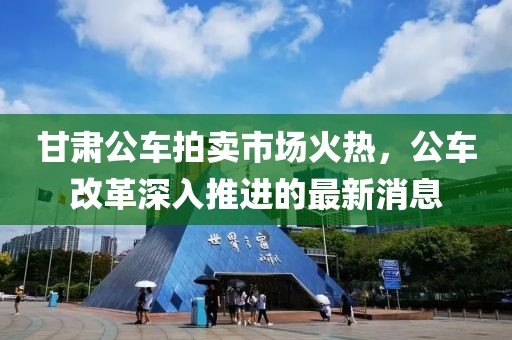 甘肅公車拍賣市場火熱，公車改革深入推進(jìn)的最新消息