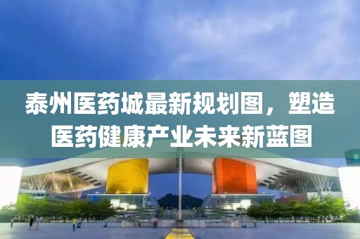 泰州醫(yī)藥城最新規(guī)劃圖，塑造醫(yī)藥健康產(chǎn)業(yè)未來新藍(lán)圖