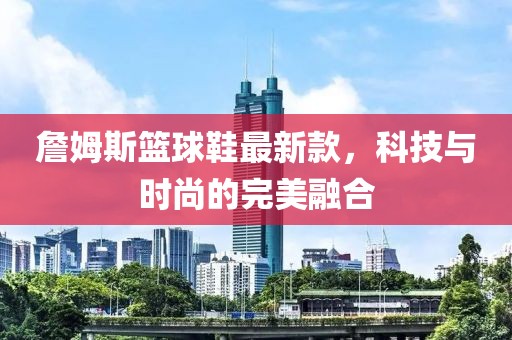 詹姆斯籃球鞋最新款，科技與時(shí)尚的完美融合